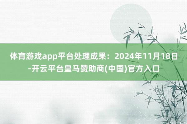 体育游戏app平台处理成果：2024年11月18日-开云平台皇马赞助商(中国)官方入口