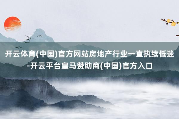 开云体育(中国)官方网站房地产行业一直执续低迷-开云平台皇马赞助商(中国)官方入口