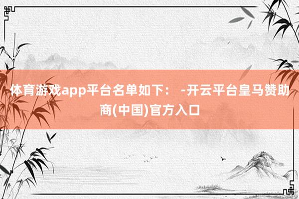 体育游戏app平台　　名单如下： -开云平台皇马赞助商(中国)官方入口
