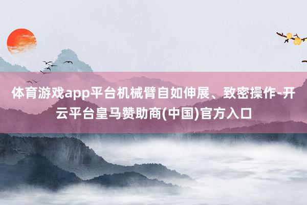 体育游戏app平台机械臂自如伸展、致密操作-开云平台皇马赞助商(中国)官方入口