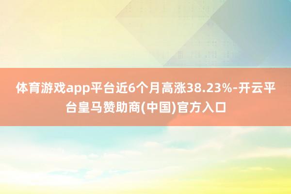 体育游戏app平台近6个月高涨38.23%-开云平台皇马赞助商(中国)官方入口