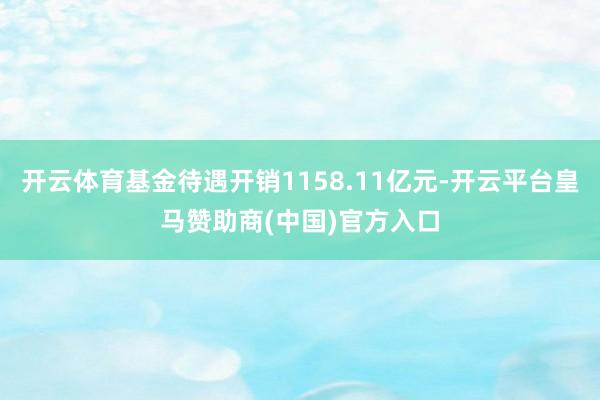 开云体育基金待遇开销1158.11亿元-开云平台皇马赞助商(中国)官方入口
