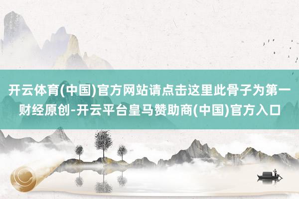 开云体育(中国)官方网站请点击这里此骨子为第一财经原创-开云平台皇马赞助商(中国)官方入口