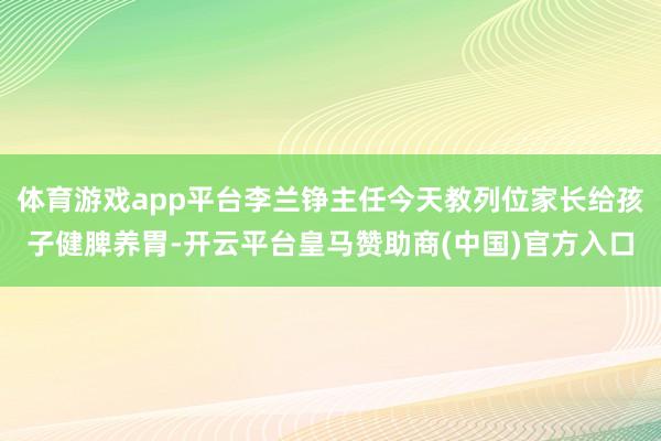 体育游戏app平台李兰铮主任今天教列位家长给孩子健脾养胃-开云平台皇马赞助商(中国)官方入口