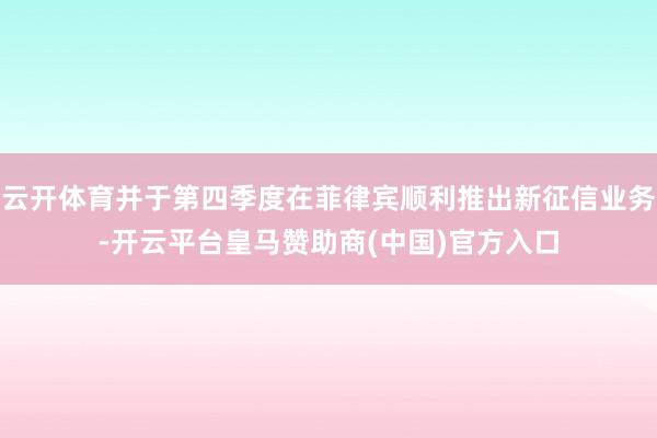 云开体育并于第四季度在菲律宾顺利推出新征信业务-开云平台皇马赞助商(中国)官方入口