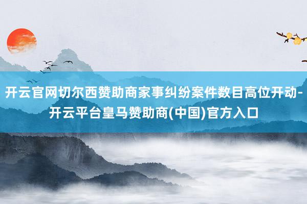 开云官网切尔西赞助商家事纠纷案件数目高位开动-开云平台皇马赞助商(中国)官方入口