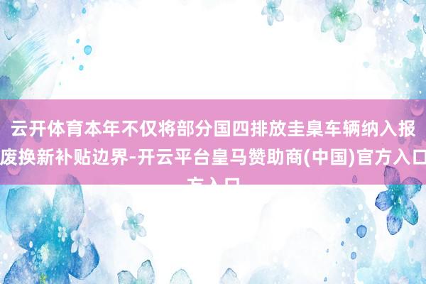 云开体育本年不仅将部分国四排放圭臬车辆纳入报废换新补贴边界-开云平台皇马赞助商(中国)官方入口