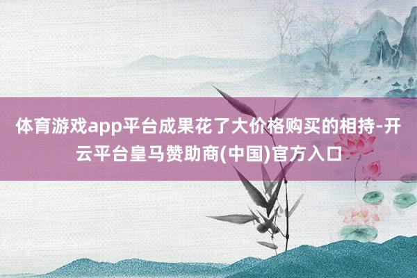 体育游戏app平台成果花了大价格购买的相持-开云平台皇马赞助商(中国)官方入口