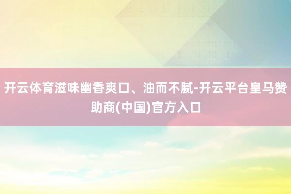 开云体育滋味幽香爽口、油而不腻-开云平台皇马赞助商(中国)官方入口