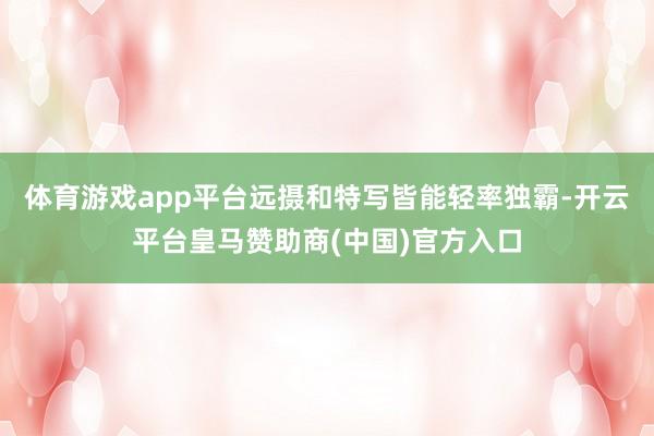 体育游戏app平台远摄和特写皆能轻率独霸-开云平台皇马赞助商(中国)官方入口
