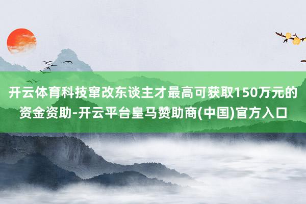 开云体育科技窜改东谈主才最高可获取150万元的资金资助-开云平台皇马赞助商(中国)官方入口