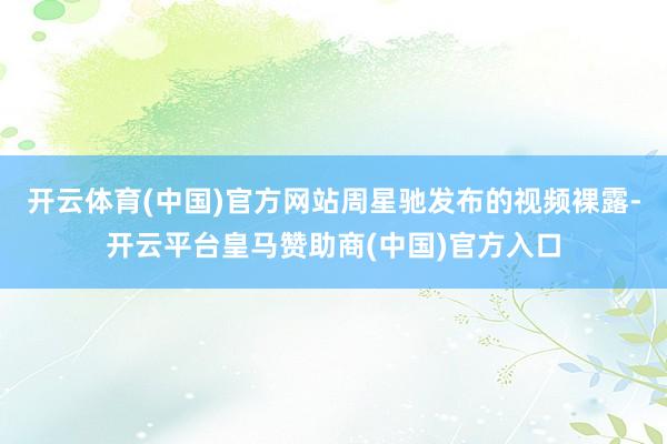 开云体育(中国)官方网站周星驰发布的视频裸露-开云平台皇马赞助商(中国)官方入口