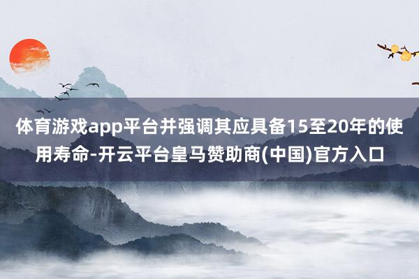体育游戏app平台并强调其应具备15至20年的使用寿命-开云平台皇马赞助商(中国)官方入口