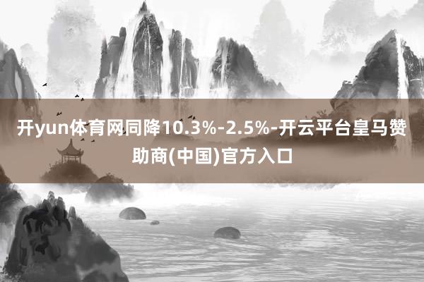 开yun体育网同降10.3%-2.5%-开云平台皇马赞助商(中国)官方入口