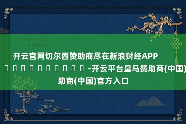 开云官网切尔西赞助商尽在新浪财经APP            													-开云平台皇马赞助商(中国)官方入口