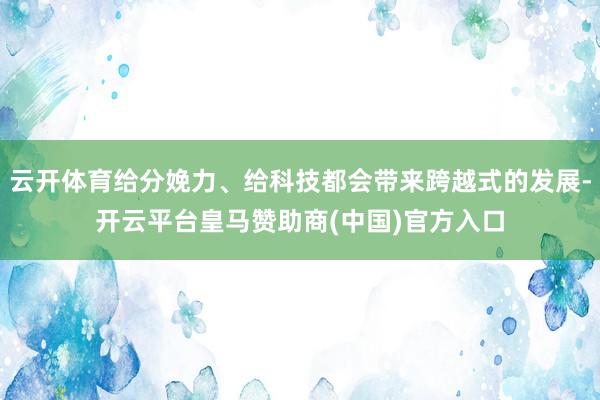 云开体育给分娩力、给科技都会带来跨越式的发展-开云平台皇马赞助商(中国)官方入口