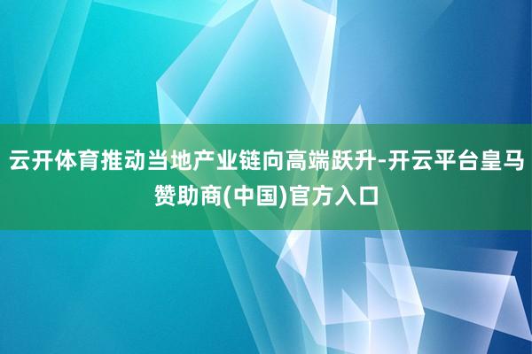 云开体育推动当地产业链向高端跃升-开云平台皇马赞助商(中国)官方入口