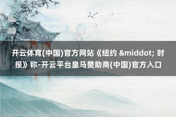 开云体育(中国)官方网站《纽约 &middot; 时报》称-开云平台皇马赞助商(中国)官方入口