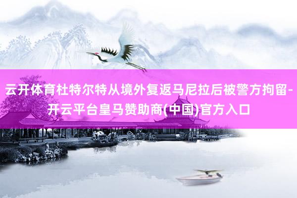 云开体育杜特尔特从境外复返马尼拉后被警方拘留-开云平台皇马赞助商(中国)官方入口