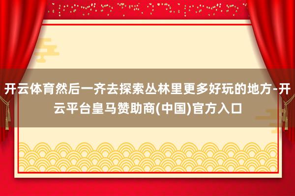 开云体育然后一齐去探索丛林里更多好玩的地方-开云平台皇马赞助商(中国)官方入口