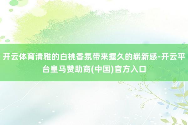 开云体育清雅的白桃香氛带来握久的崭新感-开云平台皇马赞助商(中国)官方入口