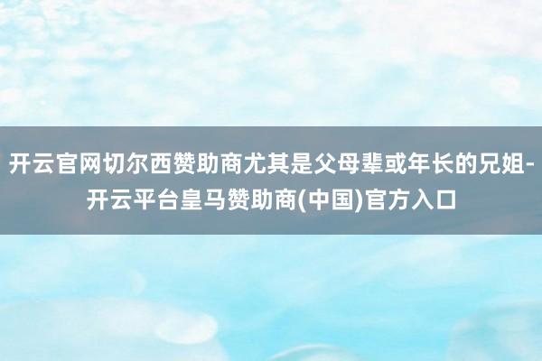 开云官网切尔西赞助商尤其是父母辈或年长的兄姐-开云平台皇马赞助商(中国)官方入口