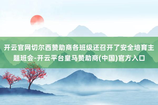 开云官网切尔西赞助商各班级还召开了安全培育主题班会-开云平台皇马赞助商(中国)官方入口