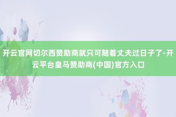 开云官网切尔西赞助商就只可随着丈夫过日子了-开云平台皇马赞助商(中国)官方入口