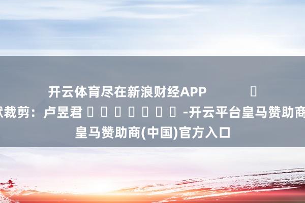 开云体育尽在新浪财经APP            						包袱裁剪：卢昱君 							-开云平台皇马赞助商(中国)官方入口
