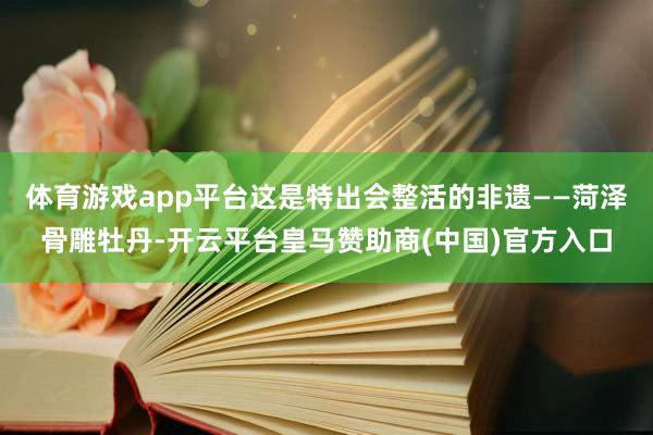 体育游戏app平台这是特出会整活的非遗——菏泽骨雕牡丹-开云平台皇马赞助商(中国)官方入口