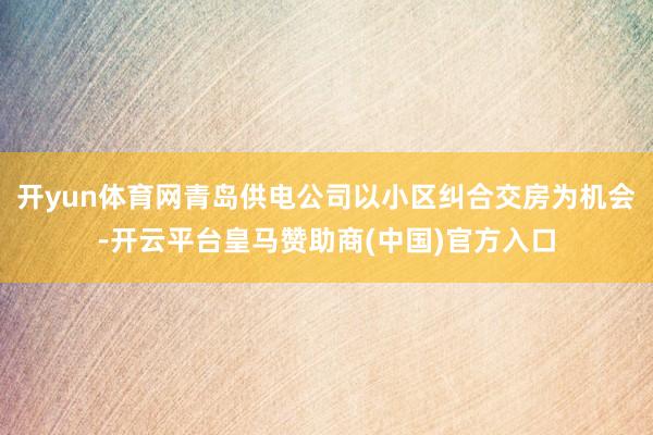 开yun体育网青岛供电公司以小区纠合交房为机会-开云平台皇马赞助商(中国)官方入口