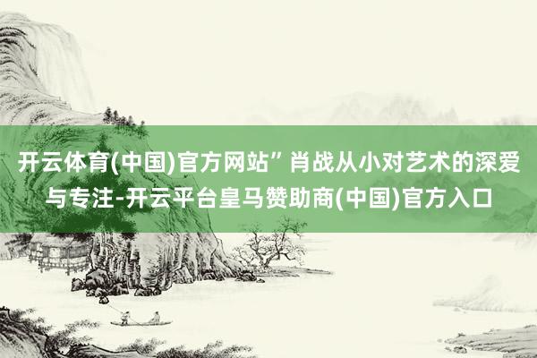 开云体育(中国)官方网站”肖战从小对艺术的深爱与专注-开云平台皇马赞助商(中国)官方入口