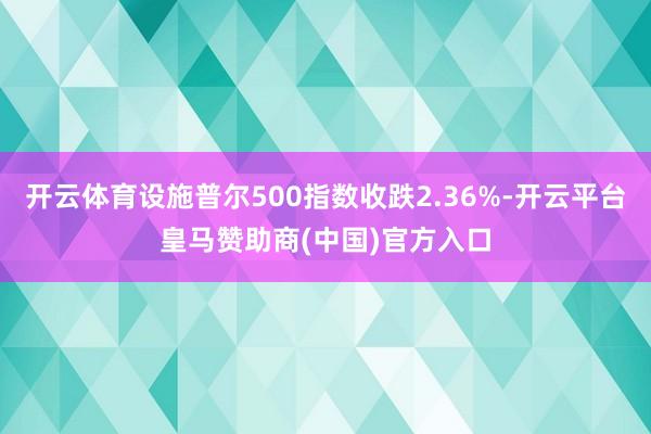 开云体育设施普尔500指数收跌2.36%-开云平台皇马赞助商(中国)官方入口