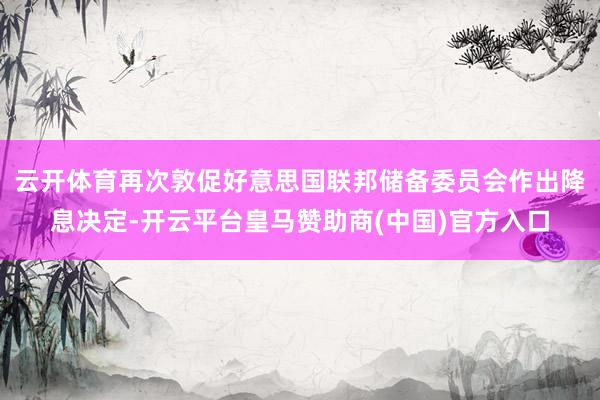 云开体育再次敦促好意思国联邦储备委员会作出降息决定-开云平台皇马赞助商(中国)官方入口