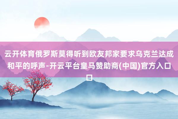 云开体育俄罗斯莫得听到欧友邦家要求乌克兰达成和平的呼声-开云平台皇马赞助商(中国)官方入口