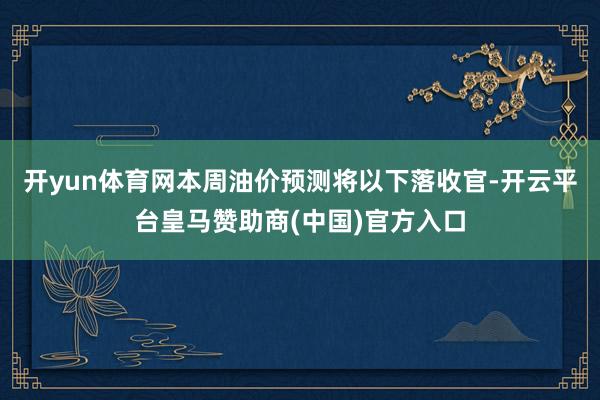 开yun体育网本周油价预测将以下落收官-开云平台皇马赞助商(中国)官方入口