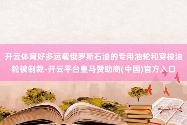 开云体育好多运载俄罗斯石油的专用油轮和穿梭油轮被制裁-开云平台皇马赞助商(中国)官方入口