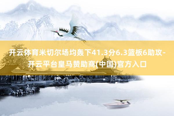 开云体育米切尔场均轰下41.3分6.3篮板6助攻-开云平台皇马赞助商(中国)官方入口