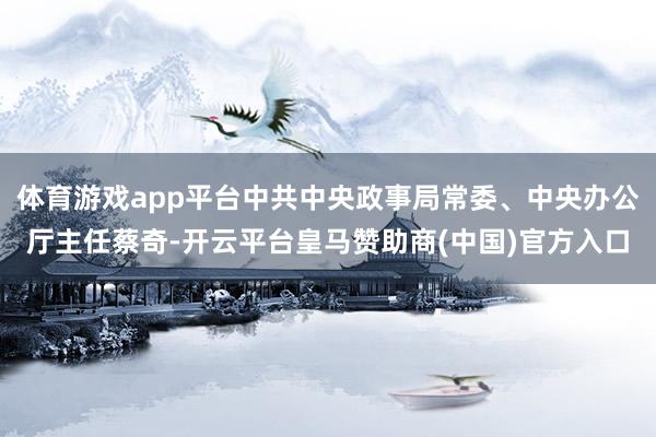 体育游戏app平台中共中央政事局常委、中央办公厅主任蔡奇-开云平台皇马赞助商(中国)官方入口