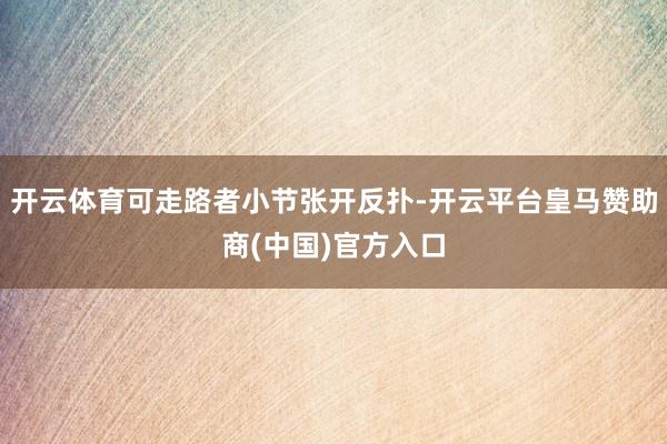 开云体育可走路者小节张开反扑-开云平台皇马赞助商(中国)官方入口