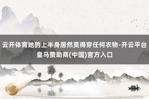 云开体育她的上半身居然莫得穿任何衣物-开云平台皇马赞助商(中国)官方入口