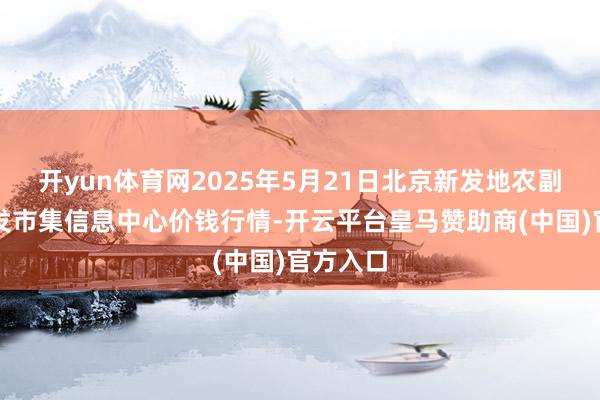 开yun体育网2025年5月21日北京新发地农副居品批发市集信息中心价钱行情-开云平台皇马赞助商(中国)官方入口