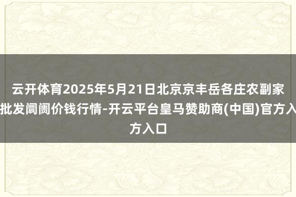 云开体育2025年5月21日北京京丰岳各庄农副家具批发阛阓价钱行情-开云平台皇马赞助商(中国)官方入口