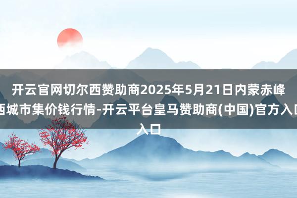 开云官网切尔西赞助商2025年5月21日内蒙赤峰西城市集价钱行情-开云平台皇马赞助商(中国)官方入口