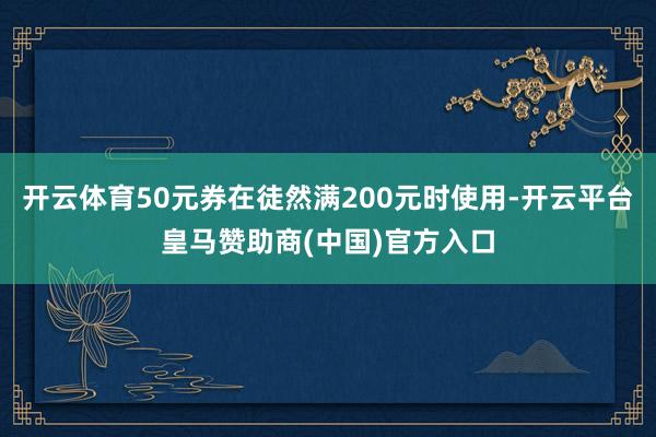 开云体育50元券在徒然满200元时使用-开云平台皇马赞助商(中国)官方入口