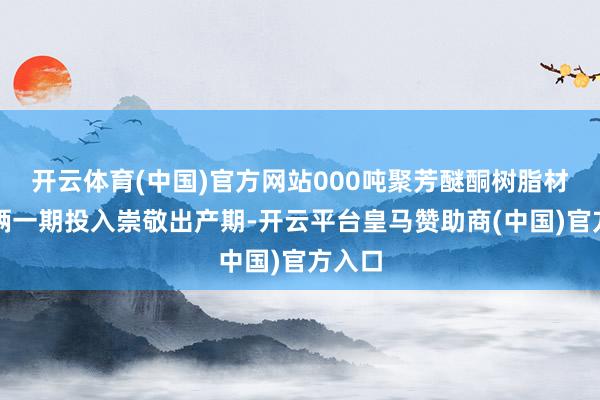 开云体育(中国)官方网站000吨聚芳醚酮树脂材料技俩一期投入崇敬出产期-开云平台皇马赞助商(中国)官方入口