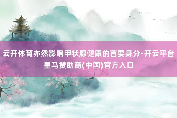 云开体育亦然影响甲状腺健康的首要身分-开云平台皇马赞助商(中国)官方入口