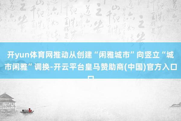开yun体育网推动从创建“闲雅城市”向竖立“城市闲雅”调换-开云平台皇马赞助商(中国)官方入口