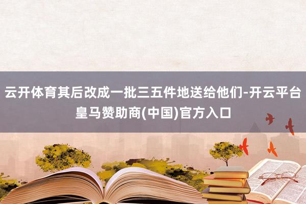 云开体育其后改成一批三五件地送给他们-开云平台皇马赞助商(中国)官方入口