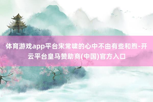 体育游戏app平台宋常啸的心中不由有些和煦-开云平台皇马赞助商(中国)官方入口